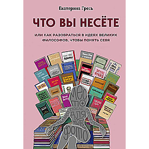 Что вы несете, Или как разобраться в идеях великих философов, чтобы понять себя