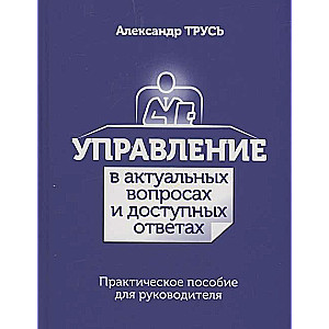 Управление в актуальных вопросах и доступных ответах. Практическое пособие для руководителя