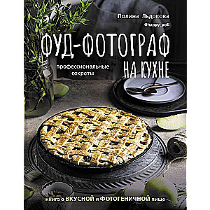 Фуд-фотограф на кухне: профессиональные секреты. Книга о вкусной и фотогеничной пище