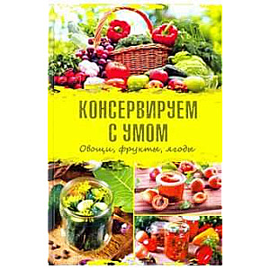 Консервируем с умом. Овощи, фрукты, ягоды