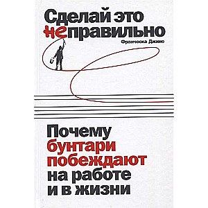 Сделай это неправильно: Почему бунтари побеждают на работе и в жизни