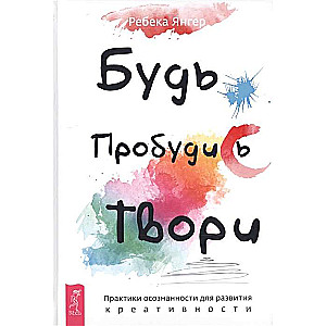 Будь. Пробудись. Твори. Практики осознанности для развития креативности