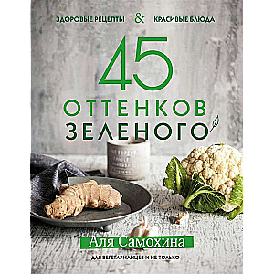 45 оттенков зелёного. Здоровые рецепты и красивые блюда. Для вегетарианцев и не только