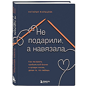 Не подарили, а навязала. Как построить бизнес и лучшую жизнь, делая то, что любишь