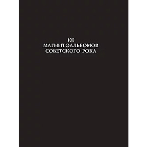 100 магнитоальбомов советского рока. Избранные страницы истории отечественного рока. 1977-1991: 15 лет подпольной звукозаписи